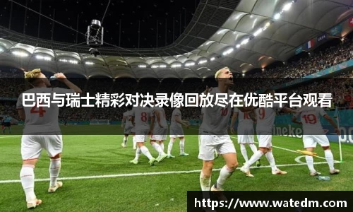 巴西与瑞士精彩对决录像回放尽在优酷平台观看